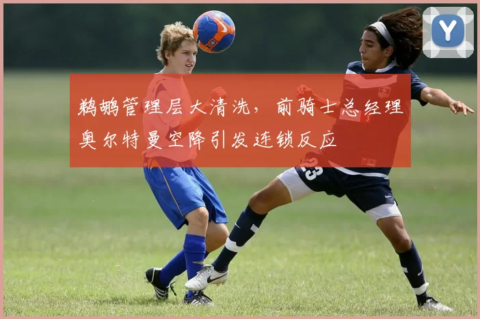 鹈鹕管理层大清洗，前骑士总经理奥尔特曼空降引发连锁反应