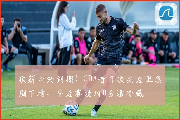 顶薪合约到期！CBA昔日顶尖后卫急剧下滑，季后赛场均0分遭冷藏