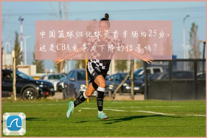 中国篮球归化球员首季场均25分，这是CBA竞争力下降的信号吗？