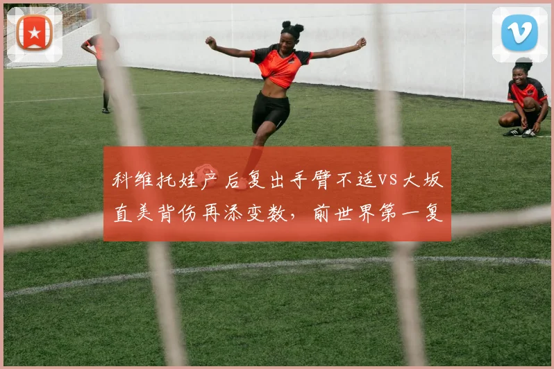 科维托娃产后复出手臂不适vs大坂直美背伤再添变数，前世界第一复出节奏截然不同