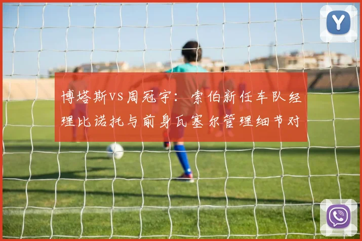 博塔斯vs周冠宇：索伯新任车队经理比诺托与前身瓦塞尔管理细节对比，沟通效率提升