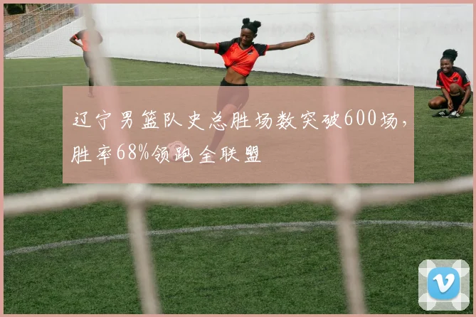 辽宁男篮队史总胜场数突破600场，胜率68%领跑全联盟