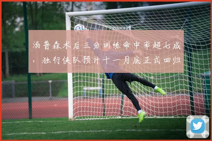 汤普森术后三分训练命中率超七成，独行侠队预计十一月底正式回归